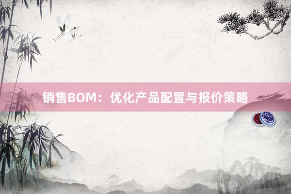 销售BOM：优化产品配置与报价策略